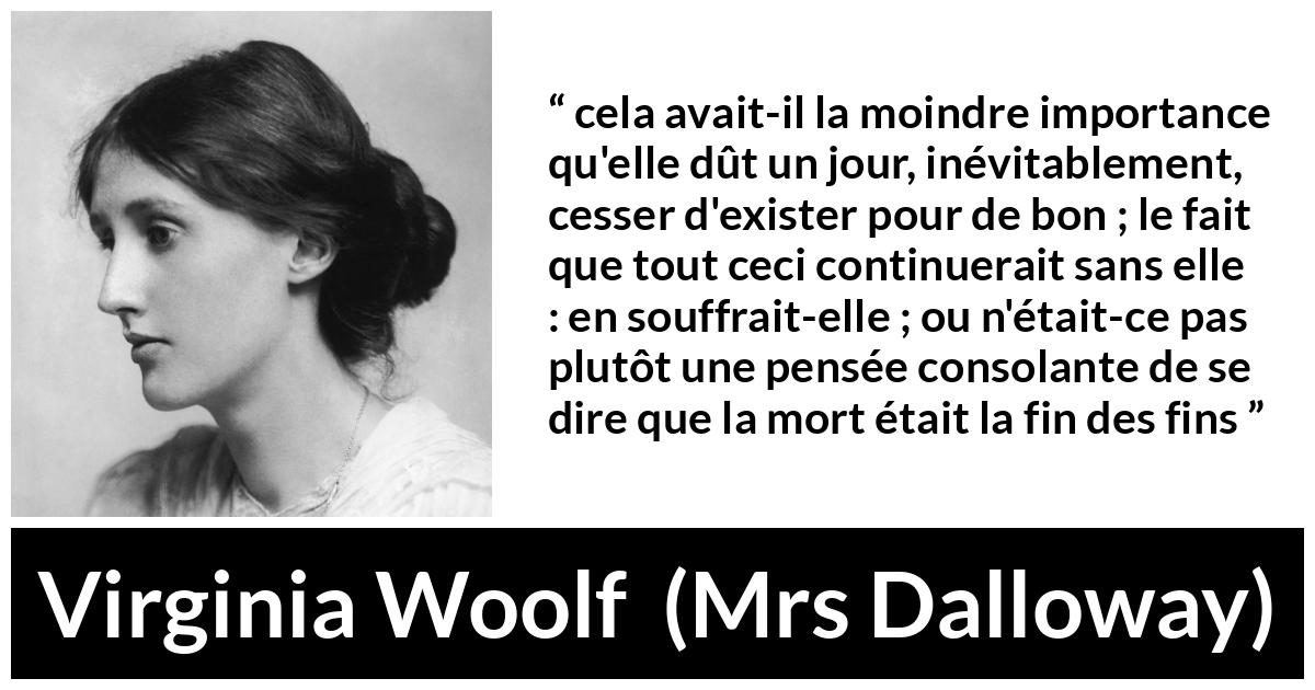 Citation de Virginia Woolf sur la mort tirée de Mrs Dalloway - cela avait-il la moindre importance qu'elle dût un jour, inévitablement, cesser d'exister pour de bon ; le fait que tout ceci continuerait sans elle : en souffrait-elle ; ou n'était-ce pas plutôt une pensée consolante de se dire que la mort était la fin des fins