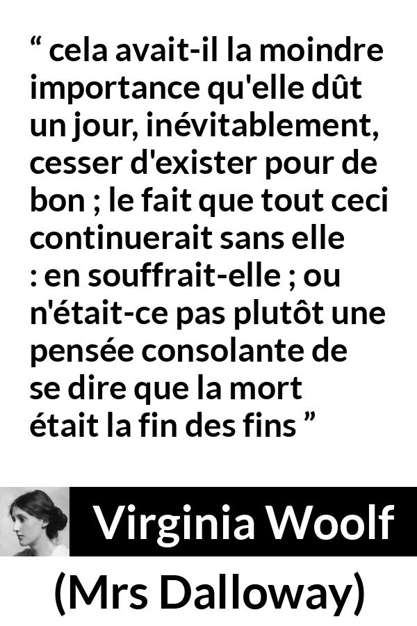 Citation de Virginia Woolf sur la mort tirée de Mrs Dalloway - cela avait-il la moindre importance qu'elle dût un jour, inévitablement, cesser d'exister pour de bon ; le fait que tout ceci continuerait sans elle : en souffrait-elle ; ou n'était-ce pas plutôt une pensée consolante de se dire que la mort était la fin des fins
