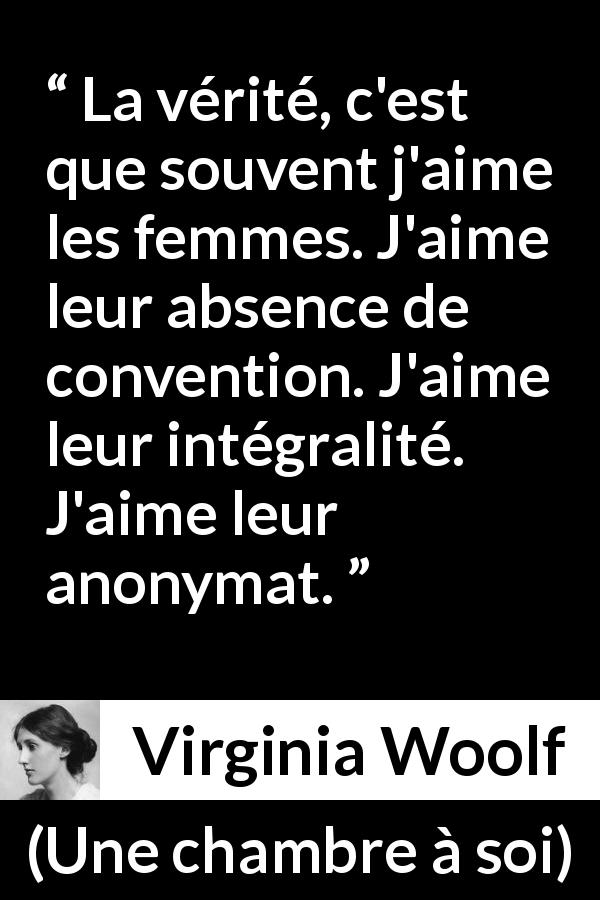 Citation de Virginia Woolf sur les conventions tirée d'Une chambre à soi - La vérité, c'est que souvent j'aime les femmes. J'aime leur absence de convention. J'aime leur intégralité. J'aime leur anonymat.