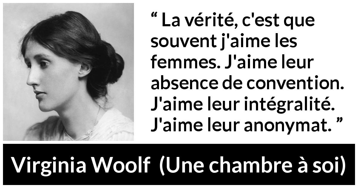 Citation de Virginia Woolf sur les conventions tirée d'Une chambre à soi - La vérité, c'est que souvent j'aime les femmes. J'aime leur absence de convention. J'aime leur intégralité. J'aime leur anonymat.