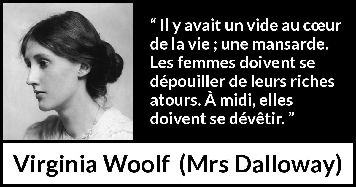 Citation de Virginia Woolf sur les femmes tirée de Mrs Dalloway - Il y avait un vide au cœur de la vie ; une mansarde. Les femmes doivent se dépouiller de leurs riches atours. À midi, elles doivent se dévêtir.