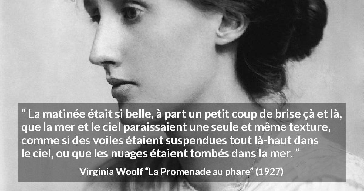 Citation de Virginia Woolf sur les nuages tirée de La Promenade au phare - La matinée était si belle, à part un petit coup de brise çà et là, que la mer et le ciel paraissaient une seule et même texture, comme si des voiles étaient suspendues tout là-haut dans le ciel, ou que les nuages étaient tombés dans la mer.