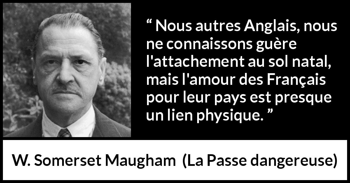 Citation de W. Somerset Maugham sur la France tirée de La Passe dangereuse - Nous autres Anglais, nous ne connaissons guère l'attachement au sol natal, mais l'amour des Français pour leur pays est presque un lien physique.