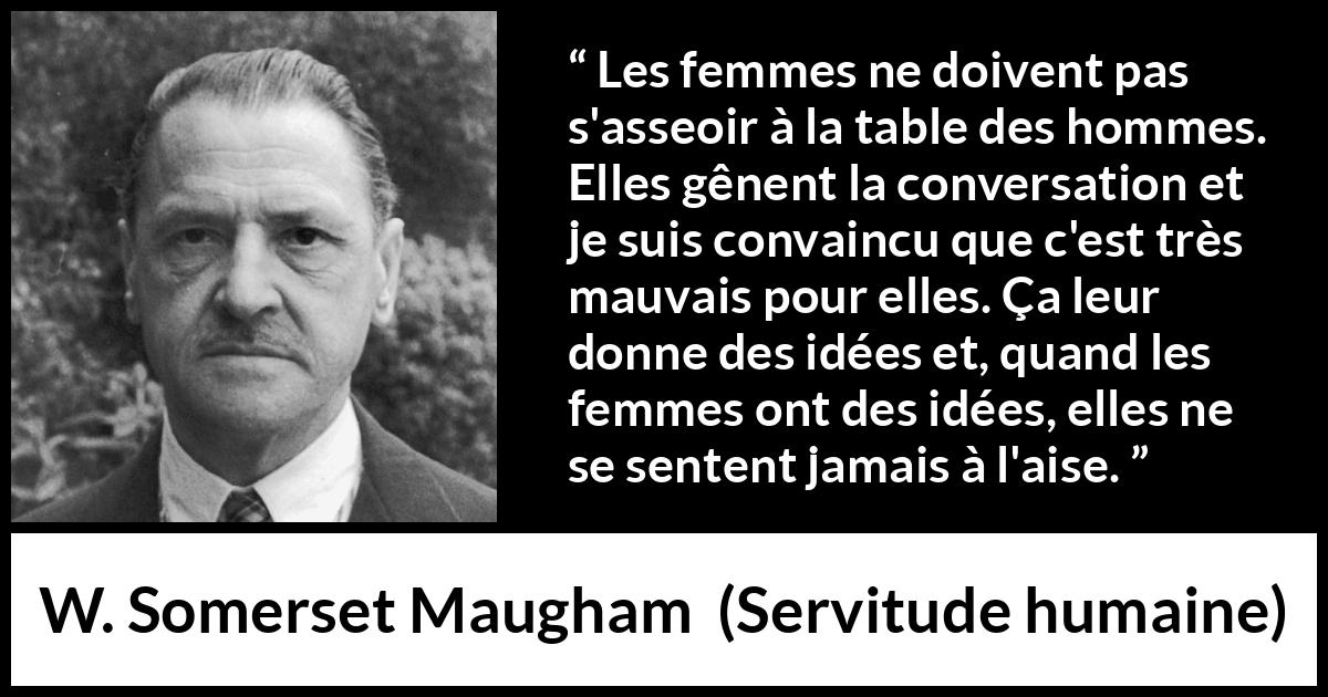 Citation de W. Somerset Maugham sur la conversation tirée de Servitude humaine - Les femmes ne doivent pas s'asseoir à la table des hommes. Elles gênent la conversation et je suis convaincu que c'est très mauvais pour elles. Ça leur donne des idées et, quand les femmes ont des idées, elles ne se sentent jamais à l'aise.