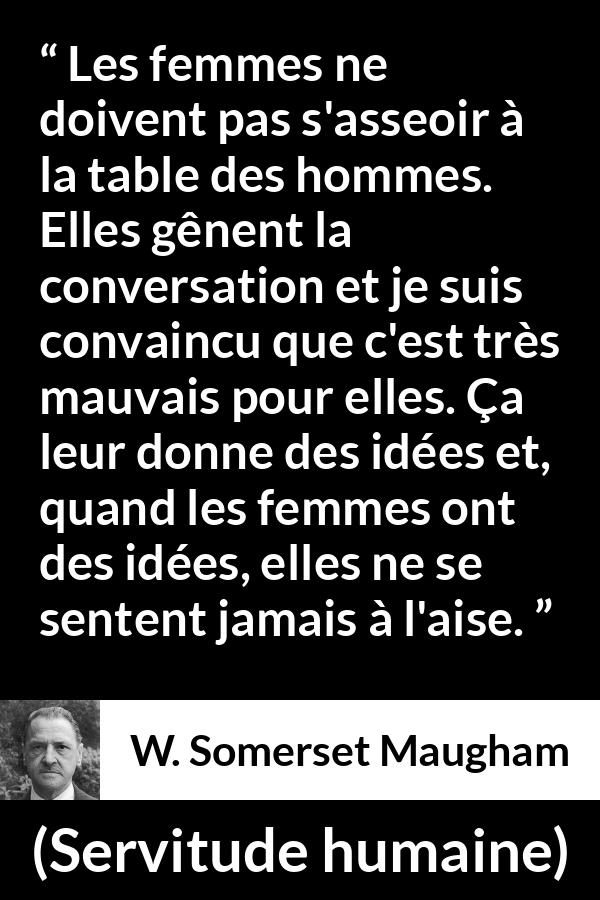 Citation de W. Somerset Maugham sur la conversation tirée de Servitude humaine - Les femmes ne doivent pas s'asseoir à la table des hommes. Elles gênent la conversation et je suis convaincu que c'est très mauvais pour elles. Ça leur donne des idées et, quand les femmes ont des idées, elles ne se sentent jamais à l'aise.