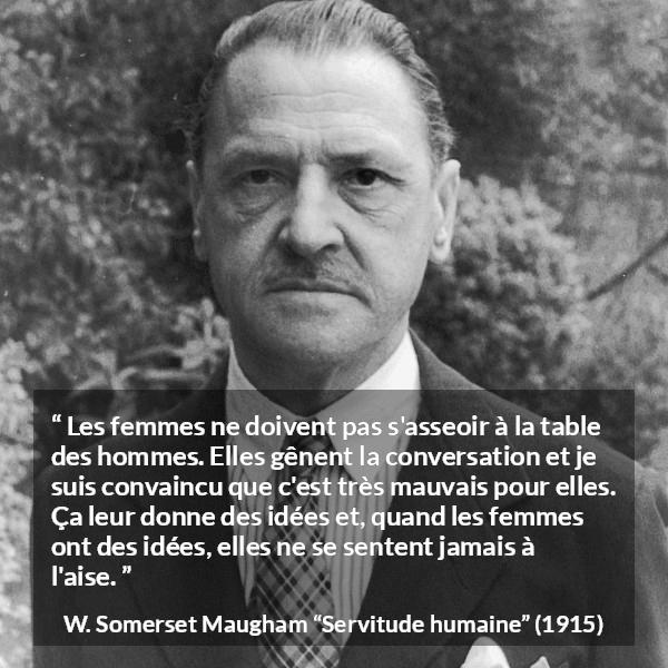 Citation de W. Somerset Maugham sur la conversation tirée de Servitude humaine - Les femmes ne doivent pas s'asseoir à la table des hommes. Elles gênent la conversation et je suis convaincu que c'est très mauvais pour elles. Ça leur donne des idées et, quand les femmes ont des idées, elles ne se sentent jamais à l'aise.