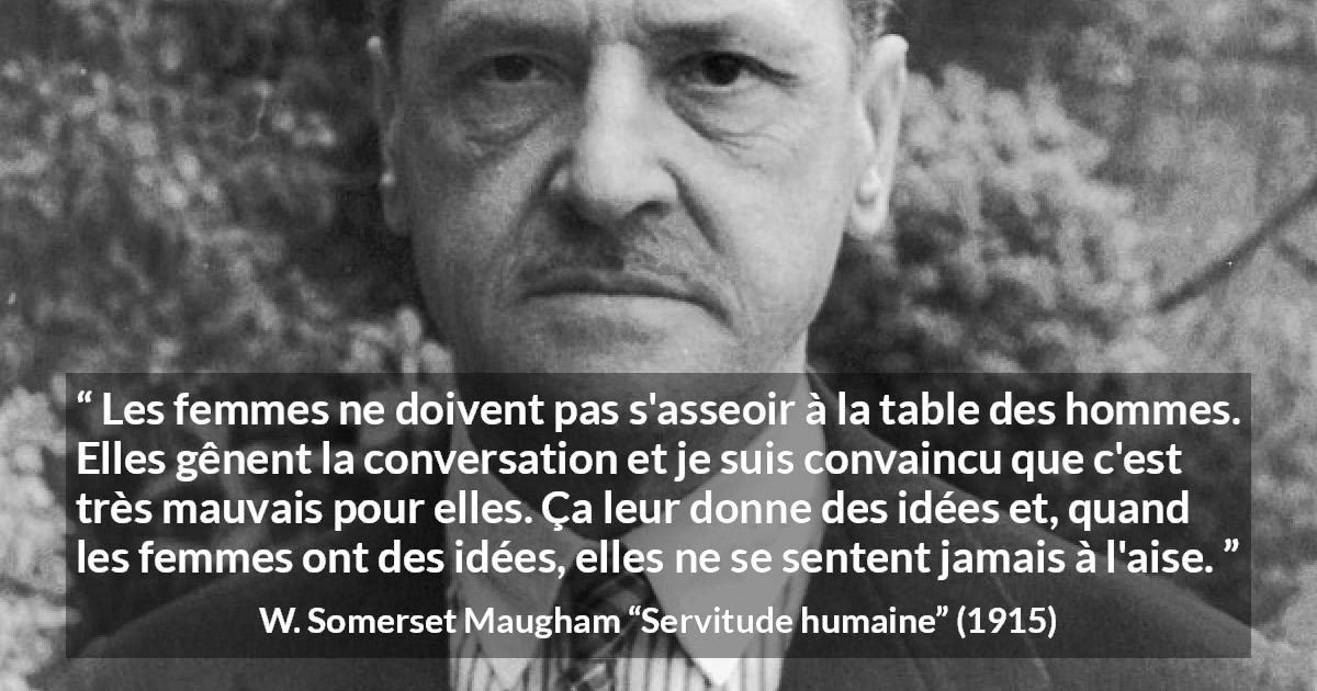 Citation de W. Somerset Maugham sur la conversation tirée de Servitude humaine - Les femmes ne doivent pas s'asseoir à la table des hommes. Elles gênent la conversation et je suis convaincu que c'est très mauvais pour elles. Ça leur donne des idées et, quand les femmes ont des idées, elles ne se sentent jamais à l'aise.