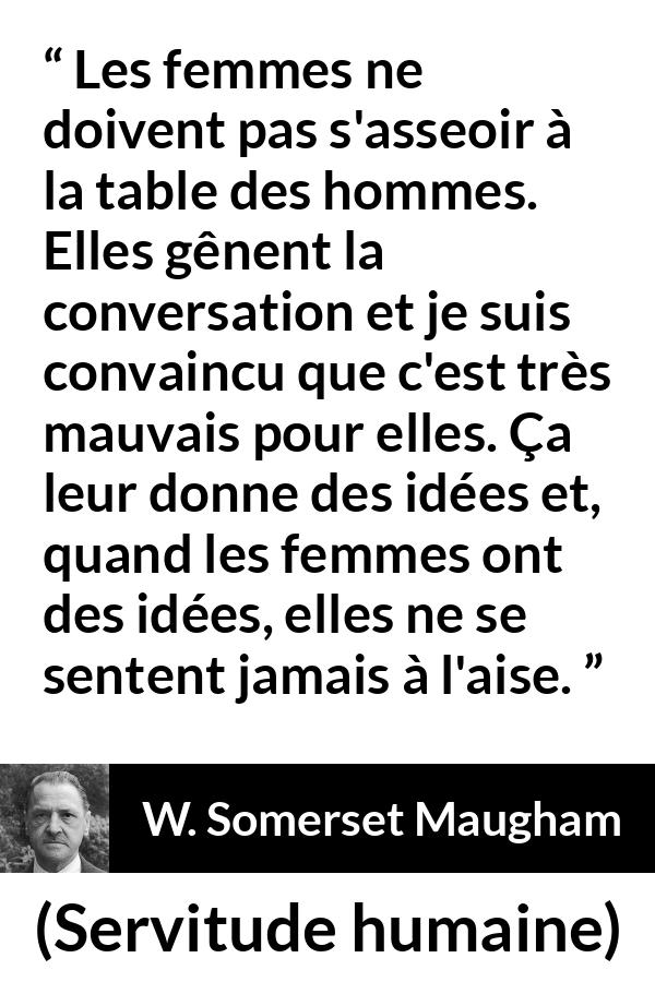 Citation de W. Somerset Maugham sur la conversation tirée de Servitude humaine - Les femmes ne doivent pas s'asseoir à la table des hommes. Elles gênent la conversation et je suis convaincu que c'est très mauvais pour elles. Ça leur donne des idées et, quand les femmes ont des idées, elles ne se sentent jamais à l'aise.