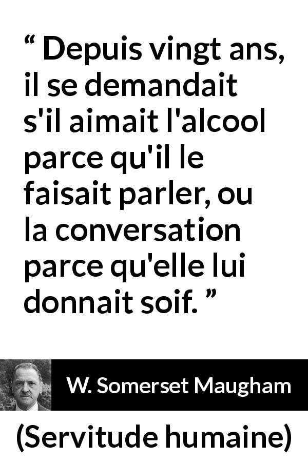Citation de W. Somerset Maugham sur la conversation tirée de Servitude humaine - Depuis vingt ans, il se demandait s'il aimait l'alcool parce qu'il le faisait parler, ou la conversation parce qu'elle lui donnait soif.