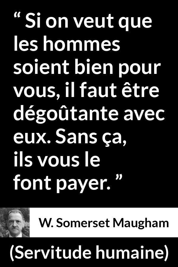 Citation de W. Somerset Maugham sur les femmes tirée de Servitude humaine - Si on veut que les hommes soient bien pour vous, il faut être dégoûtante avec eux. Sans ça, ils vous le font payer.