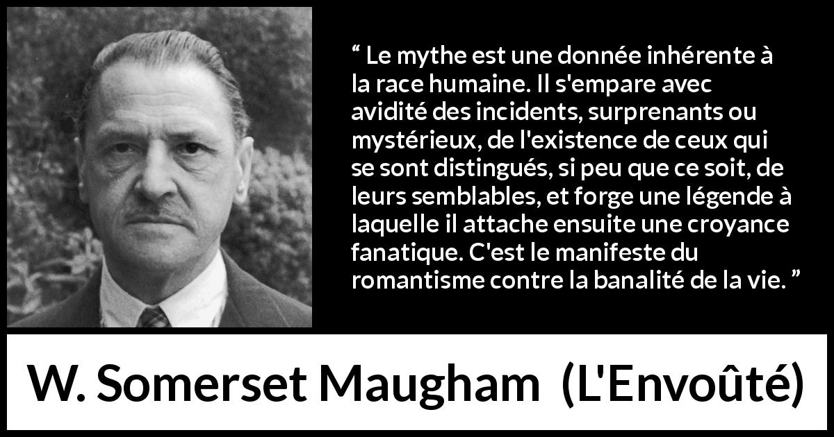 Citation de W. Somerset Maugham sur les mythes tirée de L'Envoûté - Le mythe est une donnée inhérente à la race humaine. Il s'empare avec avidité des incidents, surprenants ou mystérieux, de l'existence de ceux qui se sont distingués, si peu que ce soit, de leurs semblables, et forge une légende à laquelle il attache ensuite une croyance fanatique. C'est le manifeste du romantisme contre la banalité de la vie.