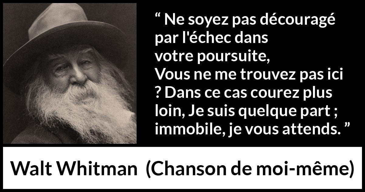 Citation de Walt Whitman sur la recherche tirée de Chanson de moi-même - Ne soyez pas découragé par l'échec dans votre poursuite,
Vous ne me trouvez pas ici ? Dans ce cas courez plus loin,
Je suis quelque part ; immobile, je vous attends.