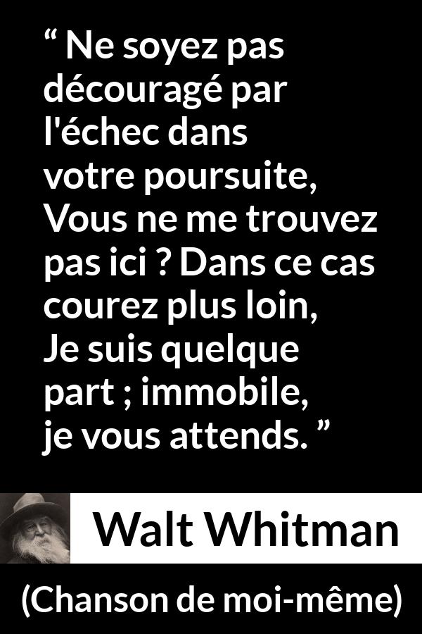 Citation de Walt Whitman sur la recherche tirée de Chanson de moi-même - Ne soyez pas découragé par l'échec dans votre poursuite,
Vous ne me trouvez pas ici ? Dans ce cas courez plus loin,
Je suis quelque part ; immobile, je vous attends.