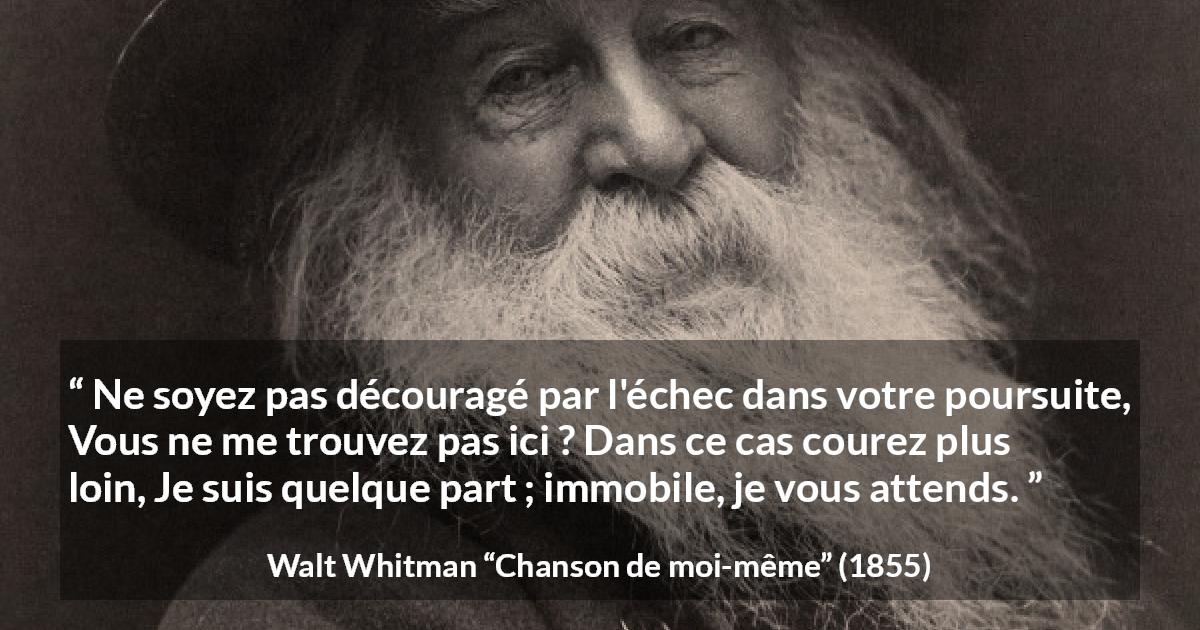 Citation de Walt Whitman sur la recherche tirée de Chanson de moi-même - Ne soyez pas découragé par l'échec dans votre poursuite,
Vous ne me trouvez pas ici ? Dans ce cas courez plus loin,
Je suis quelque part ; immobile, je vous attends.