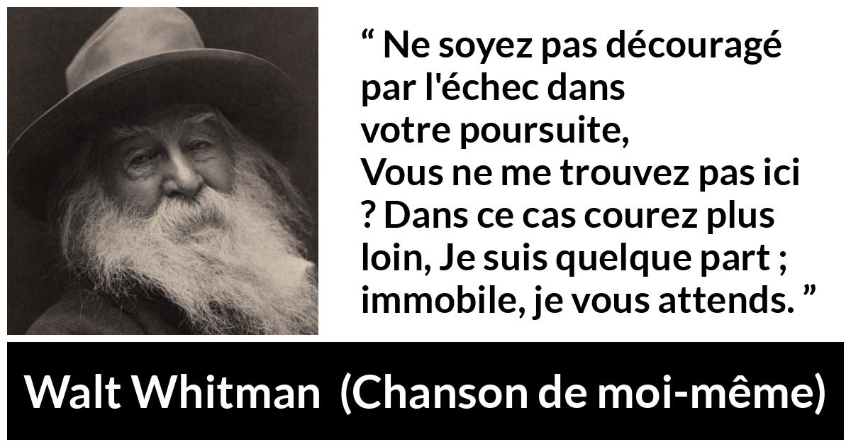 Citation de Walt Whitman sur la recherche tirée de Chanson de moi-même - Ne soyez pas découragé par l'échec dans votre poursuite,
Vous ne me trouvez pas ici ? Dans ce cas courez plus loin,
Je suis quelque part ; immobile, je vous attends.
