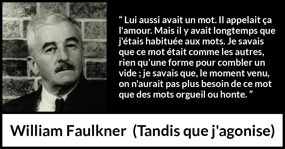 Citation de William Faulkner sur les mots tirée de Tandis que j'agonise - Lui aussi avait un mot. Il appelait ça l'amour. Mais il y avait longtemps que j'étais habituée aux mots. Je savais que ce mot était comme les autres, rien qu'une forme pour combler un vide ; je savais que, le moment venu, on n'aurait pas plus besoin de ce mot que des mots orgueil ou honte.