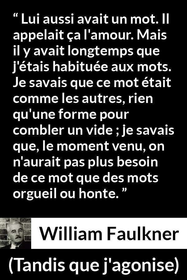 Citation de William Faulkner sur les mots tirée de Tandis que j'agonise - Lui aussi avait un mot. Il appelait ça l'amour. Mais il y avait longtemps que j'étais habituée aux mots. Je savais que ce mot était comme les autres, rien qu'une forme pour combler un vide ; je savais que, le moment venu, on n'aurait pas plus besoin de ce mot que des mots orgueil ou honte.