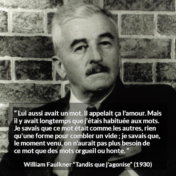 Citation de William Faulkner sur les mots tirée de Tandis que j'agonise - Lui aussi avait un mot. Il appelait ça l'amour. Mais il y avait longtemps que j'étais habituée aux mots. Je savais que ce mot était comme les autres, rien qu'une forme pour combler un vide ; je savais que, le moment venu, on n'aurait pas plus besoin de ce mot que des mots orgueil ou honte.