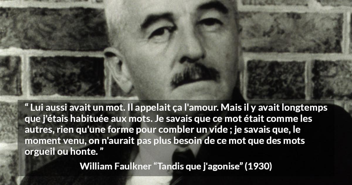 Citation de William Faulkner sur les mots tirée de Tandis que j'agonise - Lui aussi avait un mot. Il appelait ça l'amour. Mais il y avait longtemps que j'étais habituée aux mots. Je savais que ce mot était comme les autres, rien qu'une forme pour combler un vide ; je savais que, le moment venu, on n'aurait pas plus besoin de ce mot que des mots orgueil ou honte.