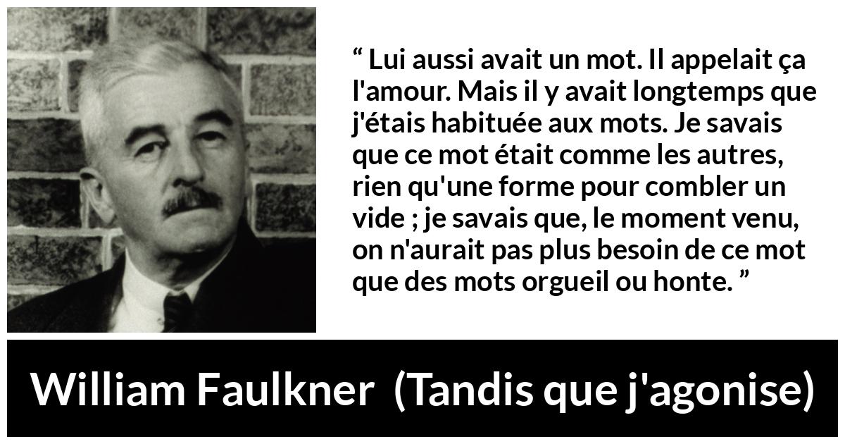 Citation de William Faulkner sur les mots tirée de Tandis que j'agonise - Lui aussi avait un mot. Il appelait ça l'amour. Mais il y avait longtemps que j'étais habituée aux mots. Je savais que ce mot était comme les autres, rien qu'une forme pour combler un vide ; je savais que, le moment venu, on n'aurait pas plus besoin de ce mot que des mots orgueil ou honte.
