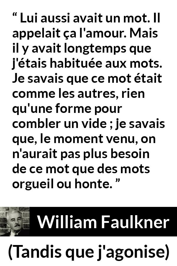 Citation de William Faulkner sur les mots tirée de Tandis que j'agonise - Lui aussi avait un mot. Il appelait ça l'amour. Mais il y avait longtemps que j'étais habituée aux mots. Je savais que ce mot était comme les autres, rien qu'une forme pour combler un vide ; je savais que, le moment venu, on n'aurait pas plus besoin de ce mot que des mots orgueil ou honte.
