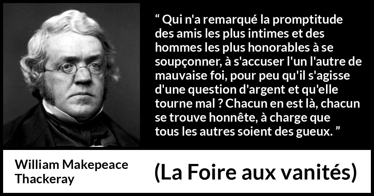 Citation de William Makepeace Thackeray sur l'amitié tirée de La Foire aux vanités - Qui n'a remarqué la promptitude des amis les plus intimes et des hommes les plus honorables à se soupçonner, à s'accuser l'un l'autre de mauvaise foi, pour peu qu'il s'agisse d'une question d'argent et qu'elle tourne mal ? Chacun en est là, chacun se trouve honnête, à charge que tous les autres soient des gueux.