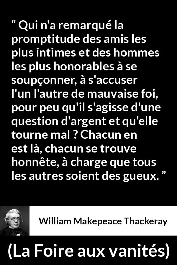 Citation de William Makepeace Thackeray sur l'amitié tirée de La Foire aux vanités - Qui n'a remarqué la promptitude des amis les plus intimes et des hommes les plus honorables à se soupçonner, à s'accuser l'un l'autre de mauvaise foi, pour peu qu'il s'agisse d'une question d'argent et qu'elle tourne mal ? Chacun en est là, chacun se trouve honnête, à charge que tous les autres soient des gueux.