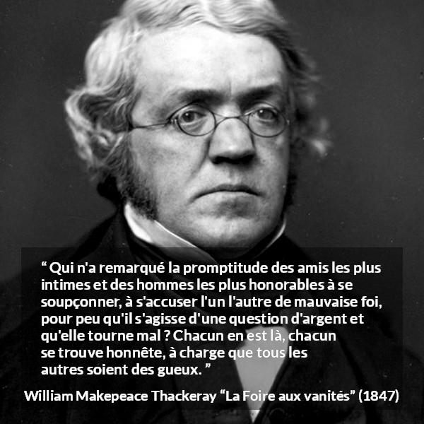 Citation de William Makepeace Thackeray sur l'amitié tirée de La Foire aux vanités - Qui n'a remarqué la promptitude des amis les plus intimes et des hommes les plus honorables à se soupçonner, à s'accuser l'un l'autre de mauvaise foi, pour peu qu'il s'agisse d'une question d'argent et qu'elle tourne mal ? Chacun en est là, chacun se trouve honnête, à charge que tous les autres soient des gueux.