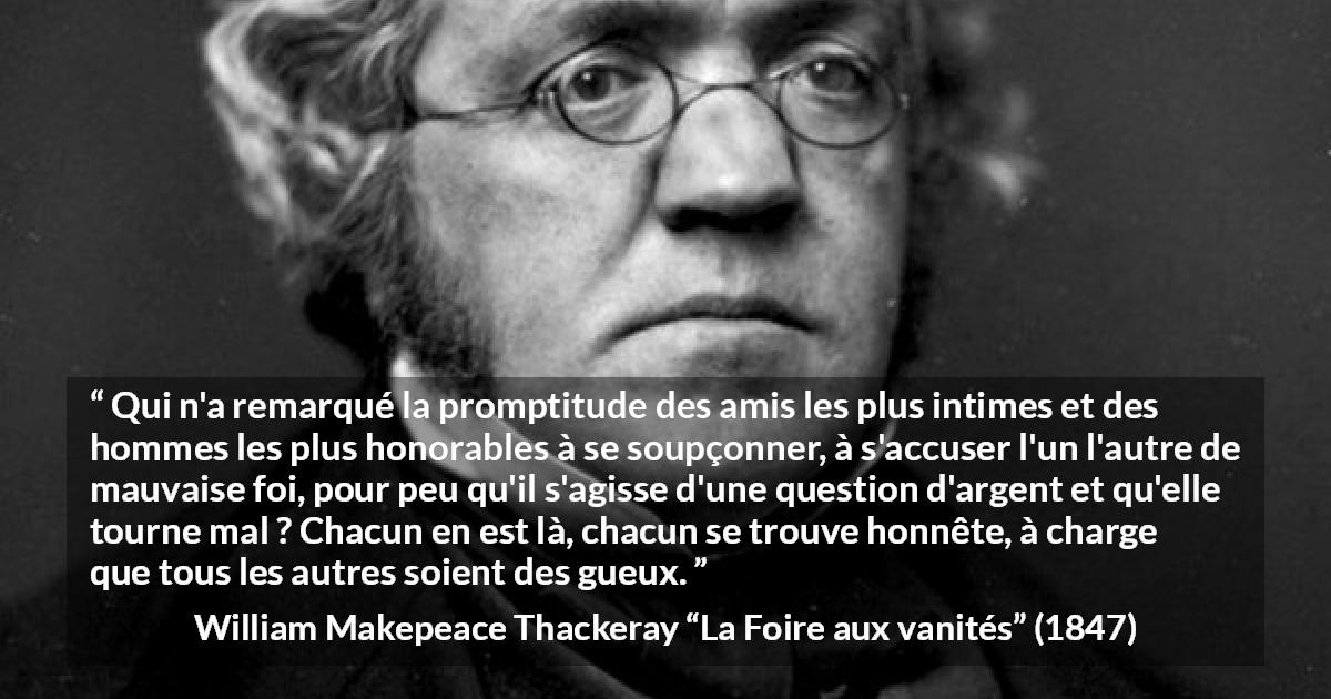 Citation de William Makepeace Thackeray sur l'amitié tirée de La Foire aux vanités - Qui n'a remarqué la promptitude des amis les plus intimes et des hommes les plus honorables à se soupçonner, à s'accuser l'un l'autre de mauvaise foi, pour peu qu'il s'agisse d'une question d'argent et qu'elle tourne mal ? Chacun en est là, chacun se trouve honnête, à charge que tous les autres soient des gueux.