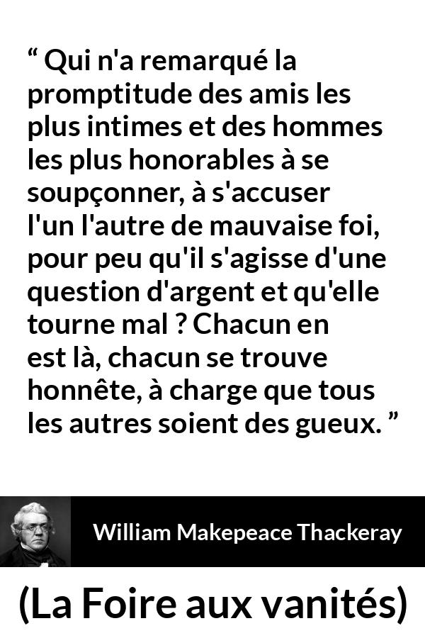 Citation de William Makepeace Thackeray sur l'amitié tirée de La Foire aux vanités - Qui n'a remarqué la promptitude des amis les plus intimes et des hommes les plus honorables à se soupçonner, à s'accuser l'un l'autre de mauvaise foi, pour peu qu'il s'agisse d'une question d'argent et qu'elle tourne mal ? Chacun en est là, chacun se trouve honnête, à charge que tous les autres soient des gueux.