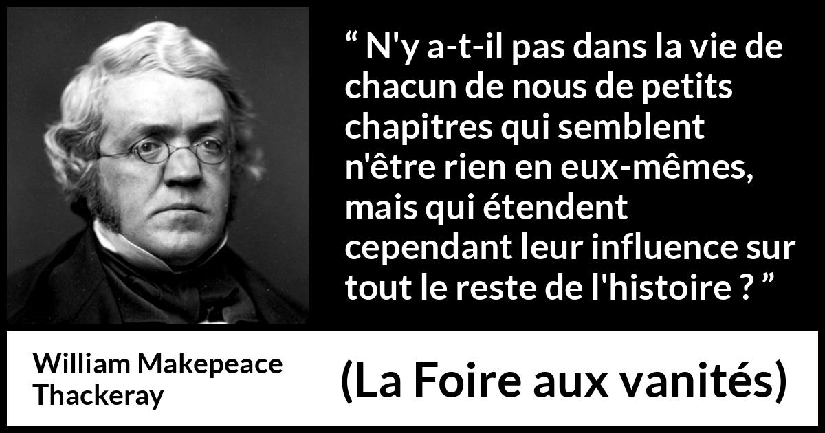 Citation de William Makepeace Thackeray sur l'influence tirée de La Foire aux vanités - N'y a-t-il pas dans la vie de chacun de nous de petits chapitres qui semblent n'être rien en eux-mêmes, mais qui étendent cependant leur influence sur tout le reste de l'histoire ?