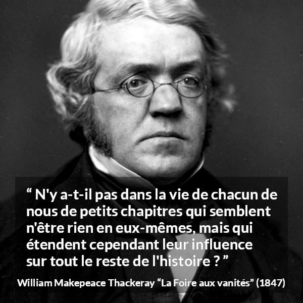 Citation de William Makepeace Thackeray sur l'influence tirée de La Foire aux vanités - N'y a-t-il pas dans la vie de chacun de nous de petits chapitres qui semblent n'être rien en eux-mêmes, mais qui étendent cependant leur influence sur tout le reste de l'histoire ?