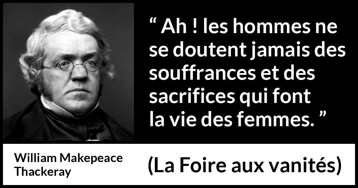 Citation de William Makepeace Thackeray sur le sacrifice tirée de La Foire aux vanités - Ah ! les hommes ne se doutent jamais des souffrances et des sacrifices qui font la vie des femmes.