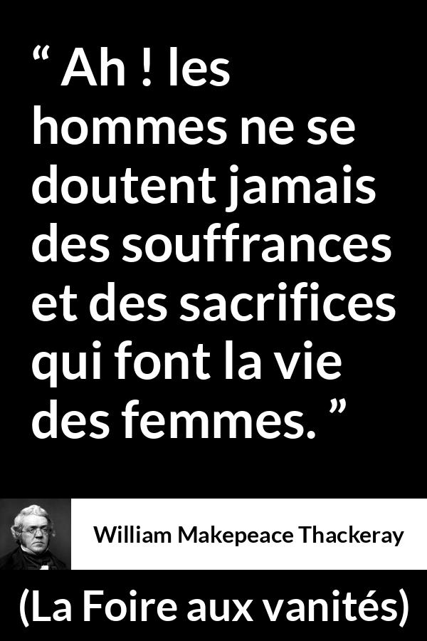 Citation de William Makepeace Thackeray sur le sacrifice tirée de La Foire aux vanités - Ah ! les hommes ne se doutent jamais des souffrances et des sacrifices qui font la vie des femmes.
