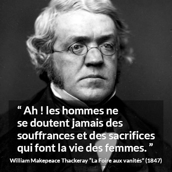 Citation de William Makepeace Thackeray sur le sacrifice tirée de La Foire aux vanités - Ah ! les hommes ne se doutent jamais des souffrances et des sacrifices qui font la vie des femmes.