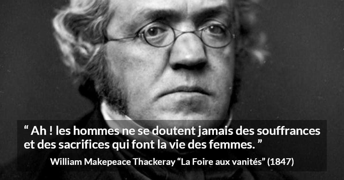 Citation de William Makepeace Thackeray sur le sacrifice tirée de La Foire aux vanités - Ah ! les hommes ne se doutent jamais des souffrances et des sacrifices qui font la vie des femmes.