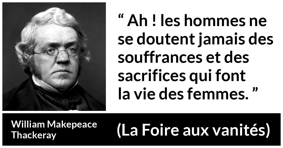 Citation de William Makepeace Thackeray sur le sacrifice tirée de La Foire aux vanités - Ah ! les hommes ne se doutent jamais des souffrances et des sacrifices qui font la vie des femmes.
