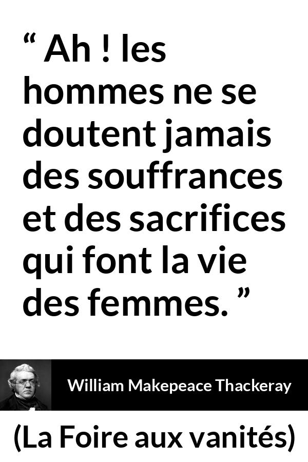 Citation de William Makepeace Thackeray sur le sacrifice tirée de La Foire aux vanités - Ah ! les hommes ne se doutent jamais des souffrances et des sacrifices qui font la vie des femmes.