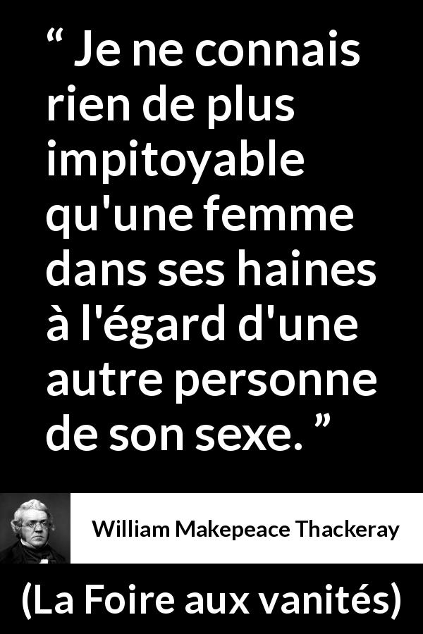 Citation de William Makepeace Thackeray sur les femmes tirée de La Foire aux vanités - Je ne connais rien de plus impitoyable qu'une femme dans ses haines à l'égard d'une autre personne de son sexe.