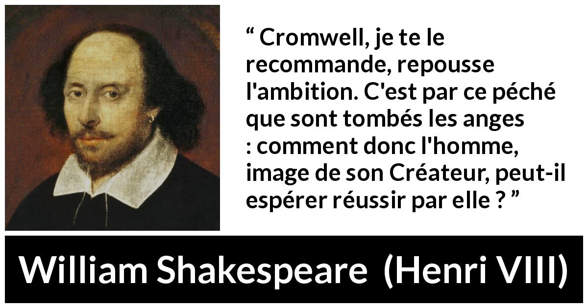 Citation de William Shakespeare sur l'ambition tirée de Henri VIII - Cromwell, je te le recommande, repousse l'ambition. C'est par ce péché que sont tombés les anges : comment donc l'homme, image de son Créateur, peut-il espérer réussir par elle ?