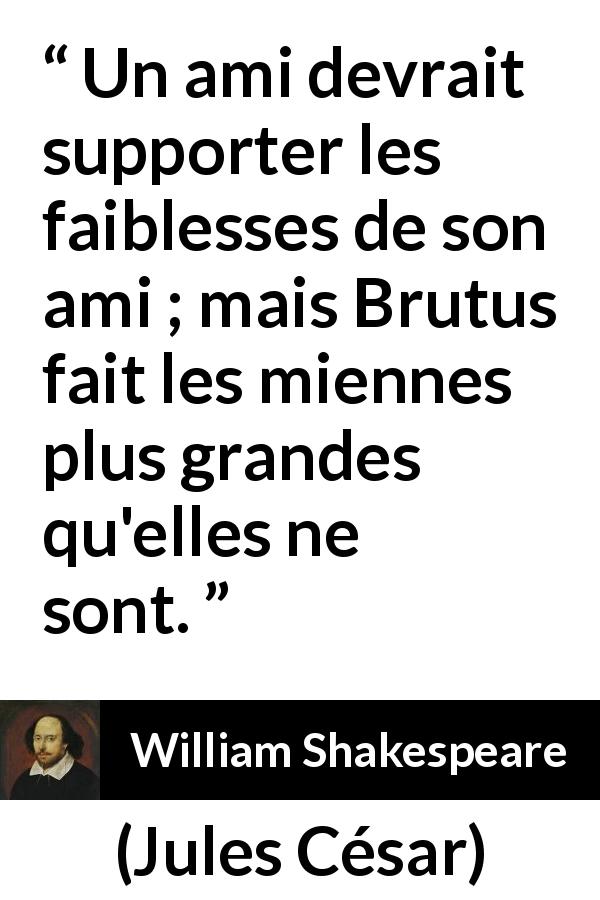 Citation de William Shakespeare sur l'amitié tirée de Jules César - Un ami devrait supporter les faiblesses de son ami ; mais Brutus fait les miennes plus grandes qu'elles ne sont.
