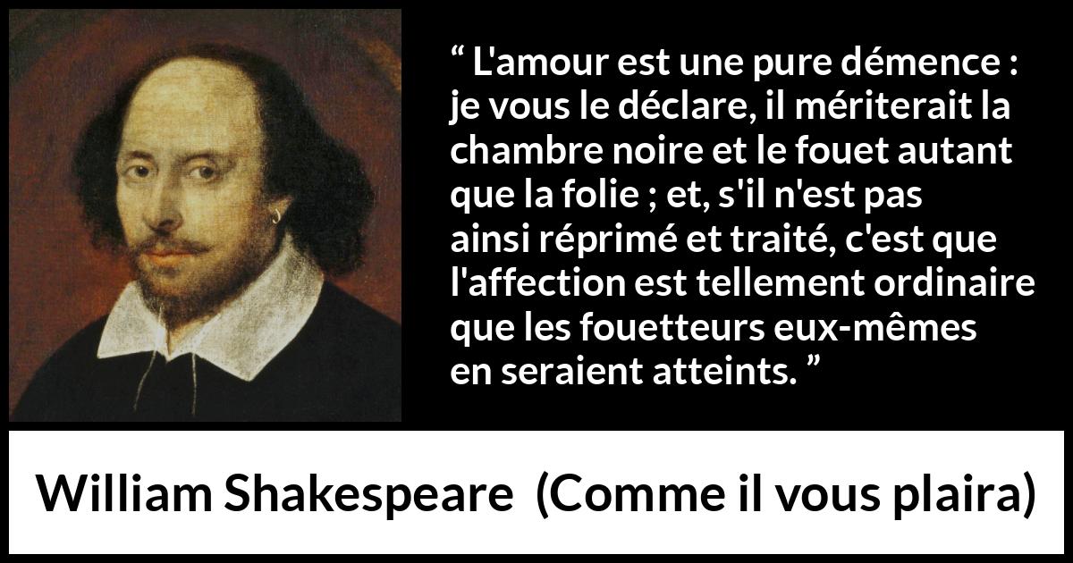Citation de William Shakespeare sur l'amour tirée de Comme il vous plaira - L'amour est une pure démence : je vous le déclare, il mériterait la chambre noire et le fouet autant que la folie ; et, s'il n'est pas ainsi réprimé et traité, c'est que l'affection est tellement ordinaire que les fouetteurs eux-mêmes en seraient atteints.