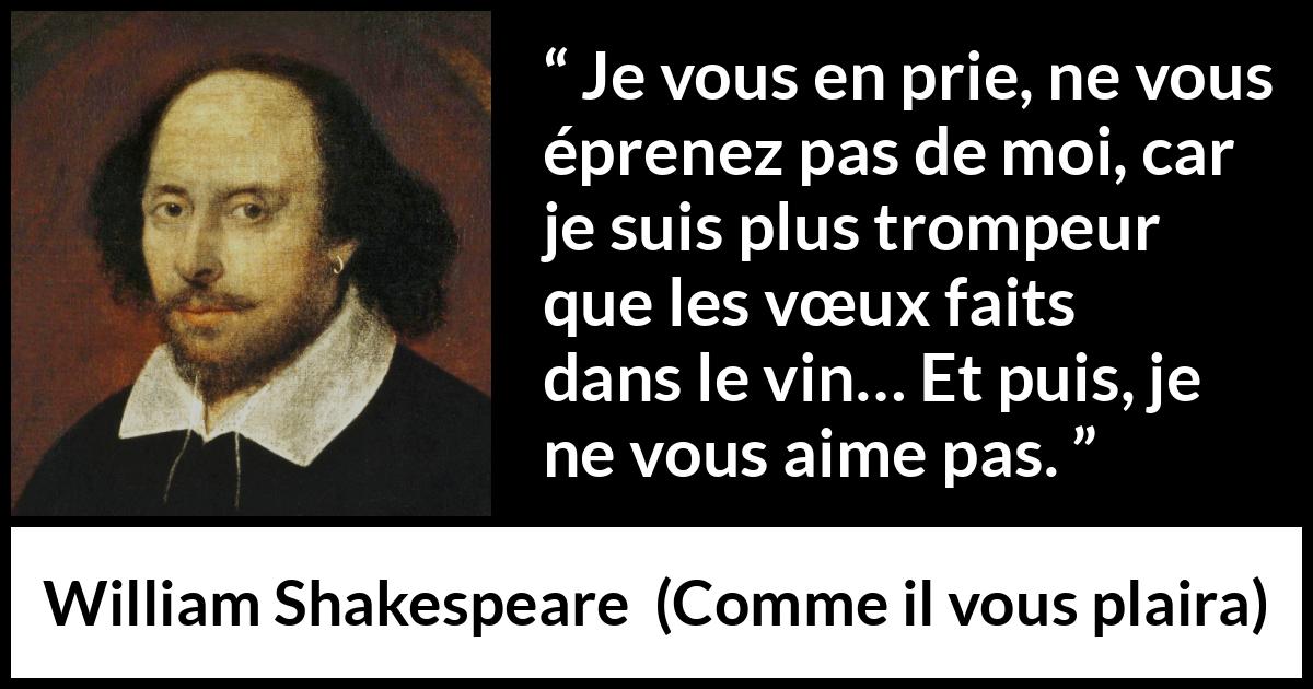 Citation de William Shakespeare sur l'amour tirée de Comme il vous plaira - Je vous en prie, ne vous éprenez pas de moi, car je suis plus trompeur que les vœux faits dans le vin… Et puis, je ne vous aime pas.