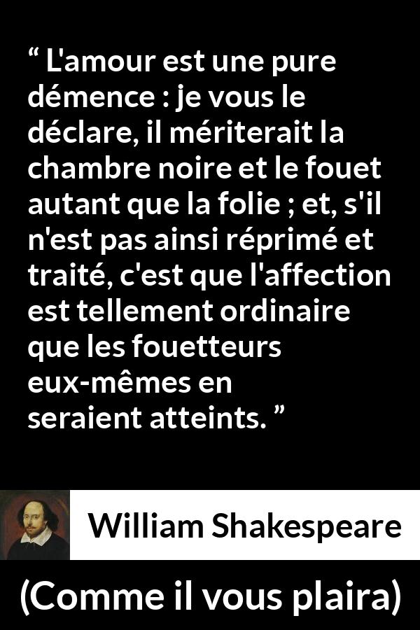 Citation de William Shakespeare sur l'amour tirée de Comme il vous plaira - L'amour est une pure démence : je vous le déclare, il mériterait la chambre noire et le fouet autant que la folie ; et, s'il n'est pas ainsi réprimé et traité, c'est que l'affection est tellement ordinaire que les fouetteurs eux-mêmes en seraient atteints.