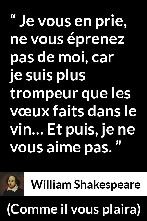 Citation de William Shakespeare sur l'amour tirée de Comme il vous plaira - Je vous en prie, ne vous éprenez pas de moi, car je suis plus trompeur que les vœux faits dans le vin… Et puis, je ne vous aime pas.