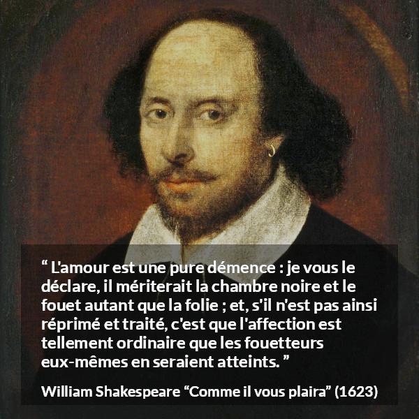 Citation de William Shakespeare sur l'amour tirée de Comme il vous plaira - L'amour est une pure démence : je vous le déclare, il mériterait la chambre noire et le fouet autant que la folie ; et, s'il n'est pas ainsi réprimé et traité, c'est que l'affection est tellement ordinaire que les fouetteurs eux-mêmes en seraient atteints.