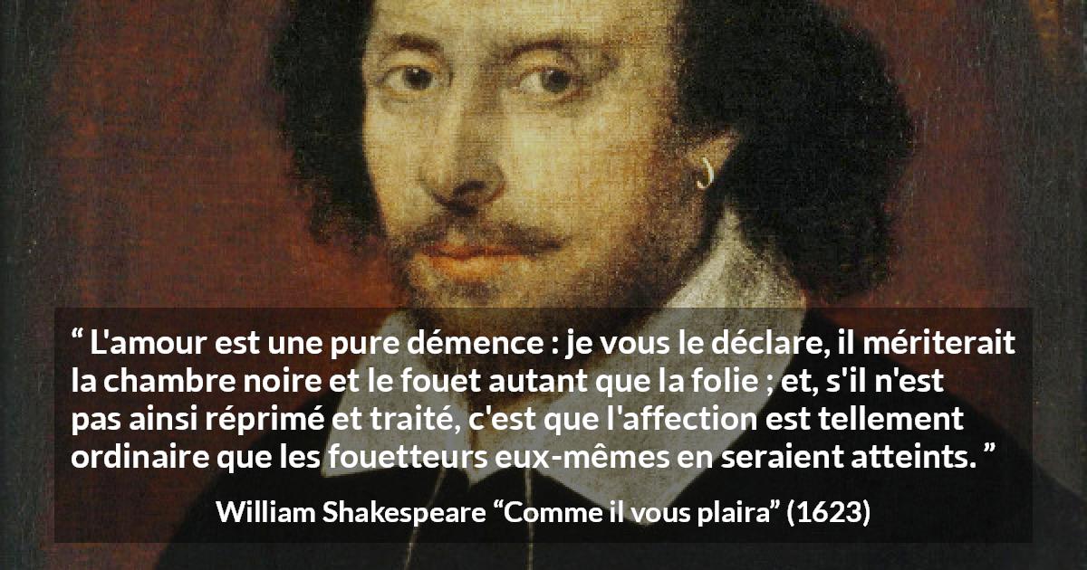 Citation de William Shakespeare sur l'amour tirée de Comme il vous plaira - L'amour est une pure démence : je vous le déclare, il mériterait la chambre noire et le fouet autant que la folie ; et, s'il n'est pas ainsi réprimé et traité, c'est que l'affection est tellement ordinaire que les fouetteurs eux-mêmes en seraient atteints.