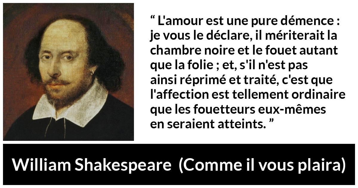Citation de William Shakespeare sur l'amour tirée de Comme il vous plaira - L'amour est une pure démence : je vous le déclare, il mériterait la chambre noire et le fouet autant que la folie ; et, s'il n'est pas ainsi réprimé et traité, c'est que l'affection est tellement ordinaire que les fouetteurs eux-mêmes en seraient atteints.