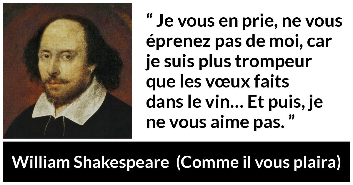 Citation de William Shakespeare sur l'amour tirée de Comme il vous plaira - Je vous en prie, ne vous éprenez pas de moi, car je suis plus trompeur que les vœux faits dans le vin… Et puis, je ne vous aime pas.