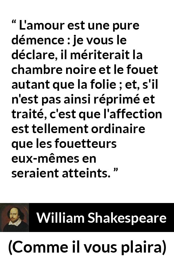 Citation de William Shakespeare sur l'amour tirée de Comme il vous plaira - L'amour est une pure démence : je vous le déclare, il mériterait la chambre noire et le fouet autant que la folie ; et, s'il n'est pas ainsi réprimé et traité, c'est que l'affection est tellement ordinaire que les fouetteurs eux-mêmes en seraient atteints.